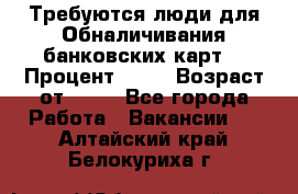 Требуются люди для Обналичивания банковских карт  › Процент ­ 25 › Возраст от ­ 18 - Все города Работа » Вакансии   . Алтайский край,Белокуриха г.